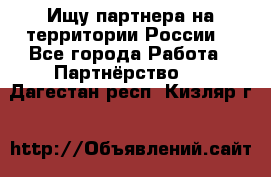 Ищу партнера на территории России  - Все города Работа » Партнёрство   . Дагестан респ.,Кизляр г.